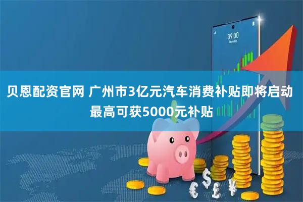 贝恩配资官网 广州市3亿元汽车消费补贴即将启动 最高可获5000元补贴