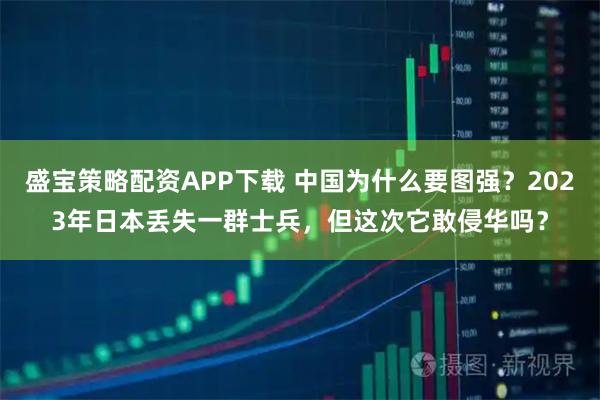 盛宝策略配资APP下载 中国为什么要图强？2023年日本丢失一群士兵，但这次它敢侵华吗？
