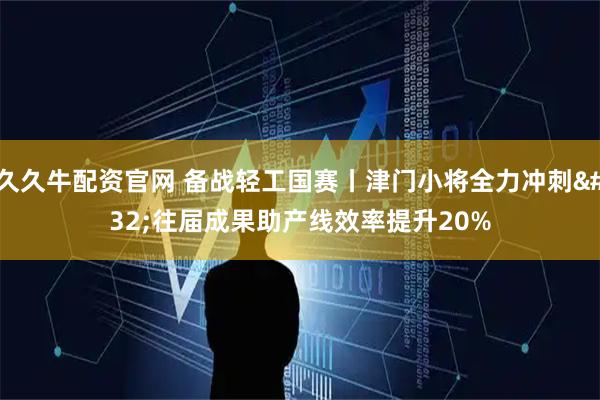 久久牛配资官网 备战轻工国赛丨津门小将全力冲刺&#32;往届成果助产线效率提升20%