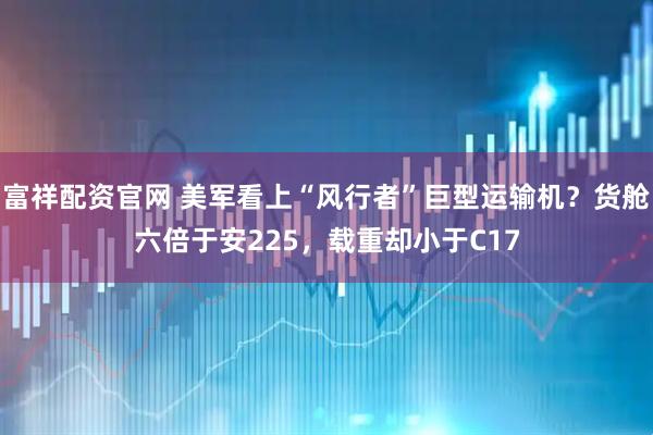 富祥配资官网 美军看上“风行者”巨型运输机？货舱六倍于安225，载重却小于C17