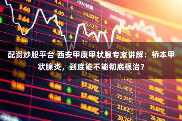 配资炒股平台 西安甲康甲状腺专家讲解：桥本甲状腺炎，到底能不能彻底根治？