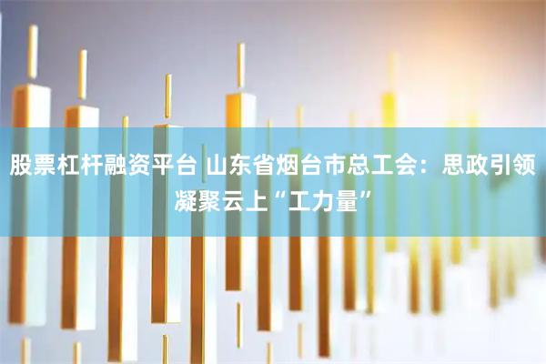 股票杠杆融资平台 山东省烟台市总工会:思政引领凝聚云上“工力量”