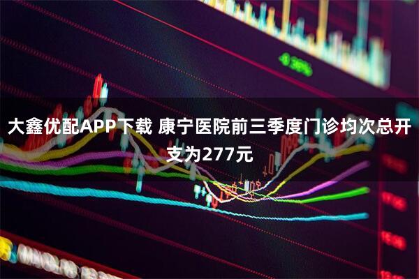 大鑫优配APP下载 康宁医院前三季度门诊均次总开支为277元