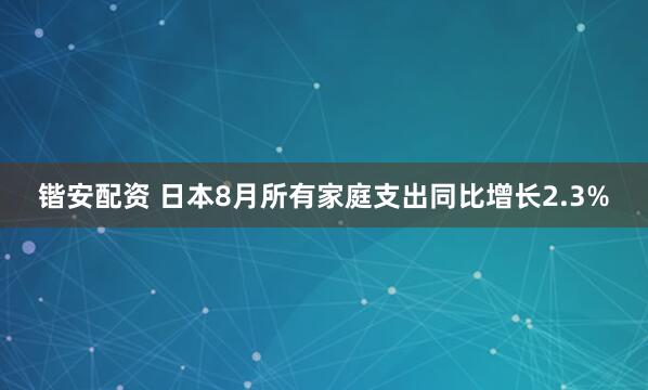 锴安配资 日本8月所有家庭支出同比增长2.3%