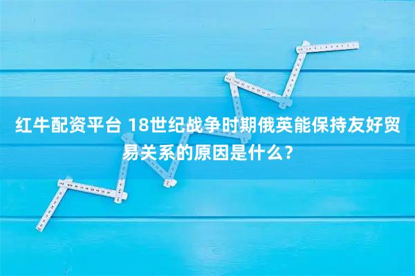 红牛配资平台 18世纪战争时期俄英能保持友好贸易关系的原因是什么?