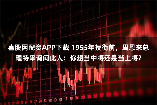 喜股网配资APP下载 1955年授衔前，周恩来总理特来询问此人：你想当中将还是当上将？
