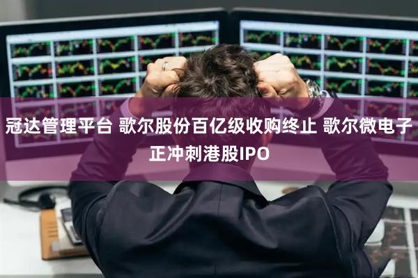 冠达管理平台 歌尔股份百亿级收购终止 歌尔微电子正冲刺港股IPO