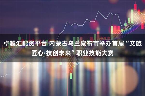卓越汇配资平台 内蒙古乌兰察布市举办首届“文旅匠心·技创未来”职业技能大赛