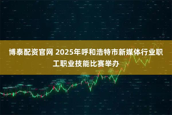 博泰配资官网 2025年呼和浩特市新媒体行业职工职业技能比赛举办
