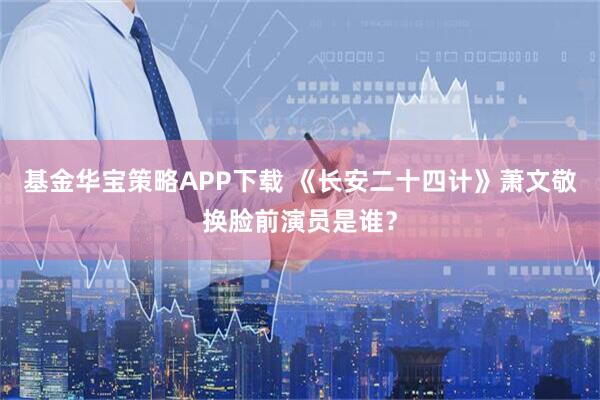 基金华宝策略APP下载 《长安二十四计》萧文敬换脸前演员是谁？