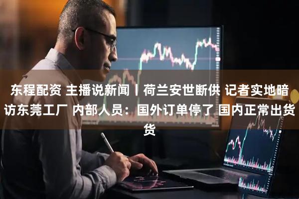 东程配资 主播说新闻丨荷兰安世断供 记者实地暗访东莞工厂 内部人员：国外订单停了 国内正常出货