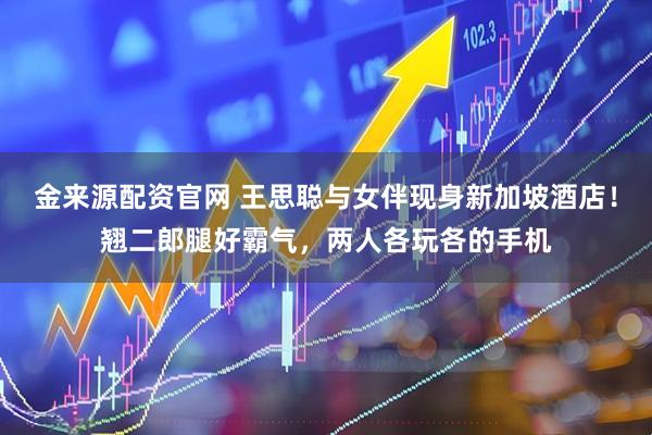 金来源配资官网 王思聪与女伴现身新加坡酒店！翘二郎腿好霸气，两人各玩各的手机