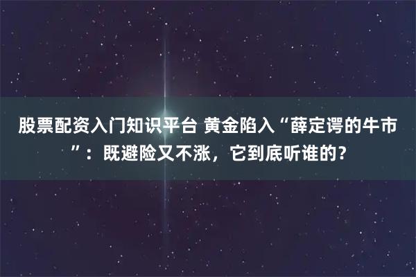 股票配资入门知识平台 黄金陷入“薛定谔的牛市”：既避险又不涨，它到底听谁的？