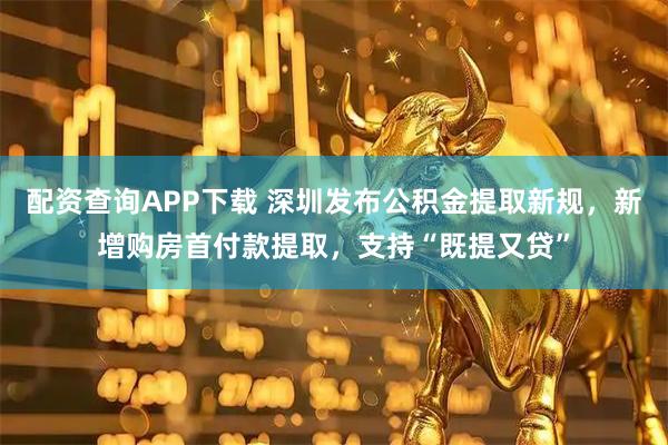 配资查询APP下载 深圳发布公积金提取新规，新增购房首付款提取，支持“既提又贷”