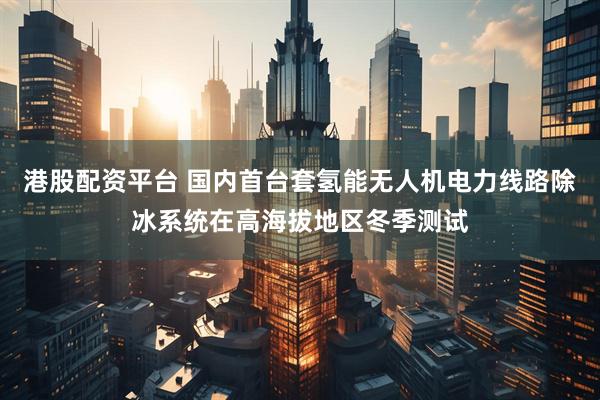 港股配资平台 国内首台套氢能无人机电力线路除冰系统在高海拔地区冬季测试