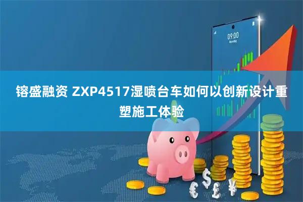 镕盛融资 ZXP4517湿喷台车如何以创新设计重塑施工体验