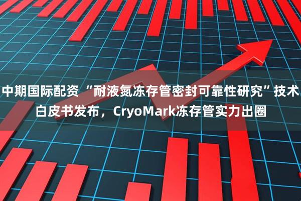 中期国际配资 “耐液氮冻存管密封可靠性研究”技术白皮书发布，CryoMark冻存管实力出圈