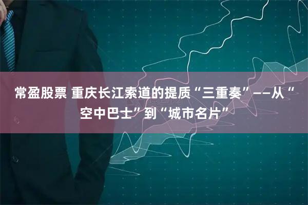 常盈股票 重庆长江索道的提质“三重奏”——从“空中巴士”到“城市名片”