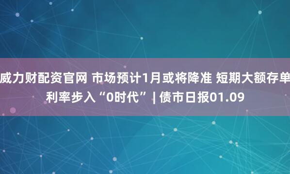 威力财配资官网 市场预计1月或将降准 短期大额存单利率步入“0时代” | 债市日报01.09