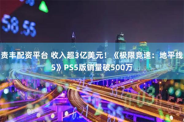 责丰配资平台 收入超3亿美元!《极限竞速:地平线5》PS5版销量破500万