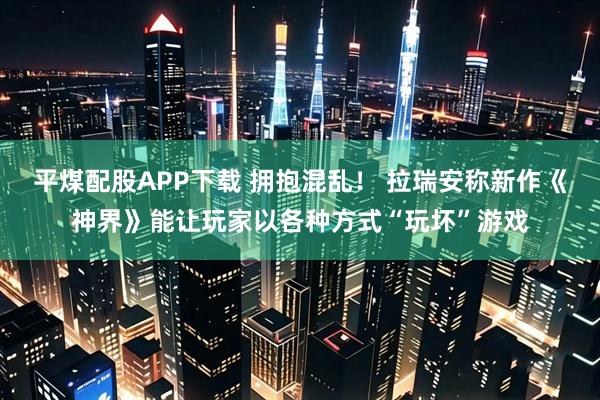 平煤配股APP下载 拥抱混乱！ 拉瑞安称新作《神界》能让玩家以各种方式“玩坏”游戏