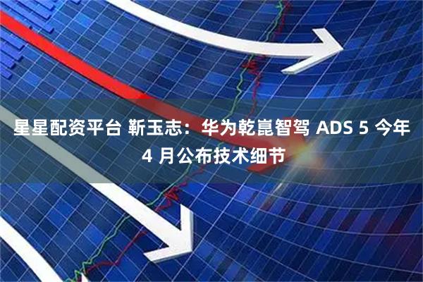 星星配资平台 靳玉志：华为乾崑智驾 ADS 5 今年 4 月公布技术细节