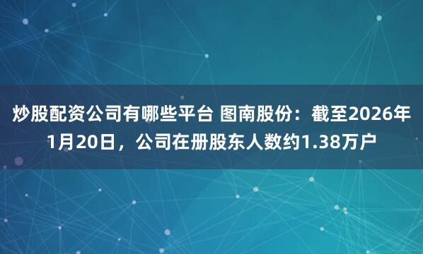 炒股配资公司有哪些平台 图南股份：截至2026年1月20日，公司在册股东人数约1.38万户