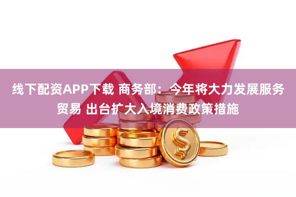 线下配资APP下载 商务部：今年将大力发展服务贸易 出台扩大入境消费政策措施