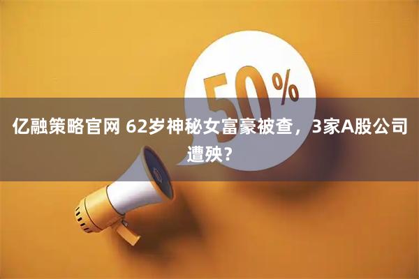 亿融策略官网 62岁神秘女富豪被查，3家A股公司遭殃？