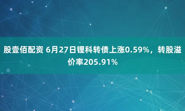 股壹佰配资 6月27日锂科转债上涨0.59%，转股溢价率205.91%