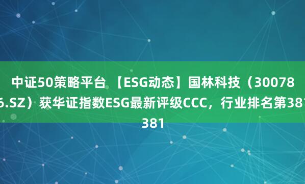 中证50策略平台 【ESG动态】国林科技（300786.SZ）获华证指数ESG最新评级CCC，行业排名第381