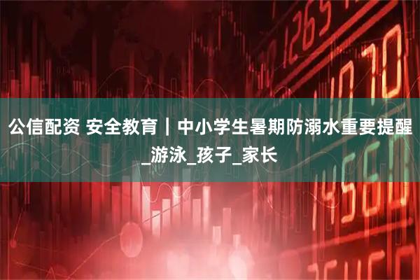 公信配资 安全教育｜中小学生暑期防溺水重要提醒_游泳_孩子_家长