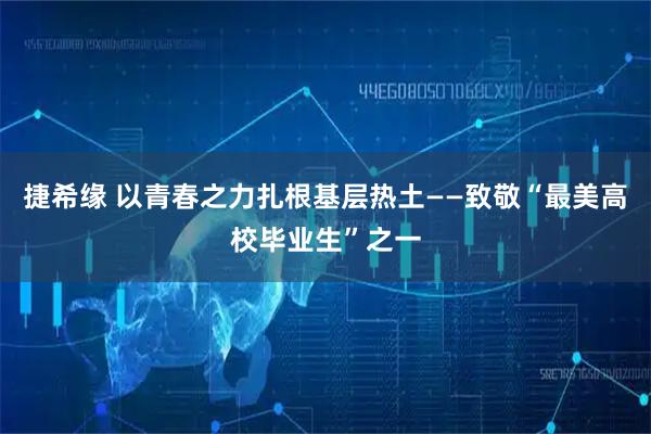 捷希缘 以青春之力扎根基层热土——致敬“最美高校毕业生”之一