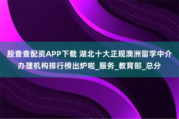股查查配资APP下载 湖北十大正规澳洲留学中介办理机构排行榜出炉啦_服务_教育部_总分