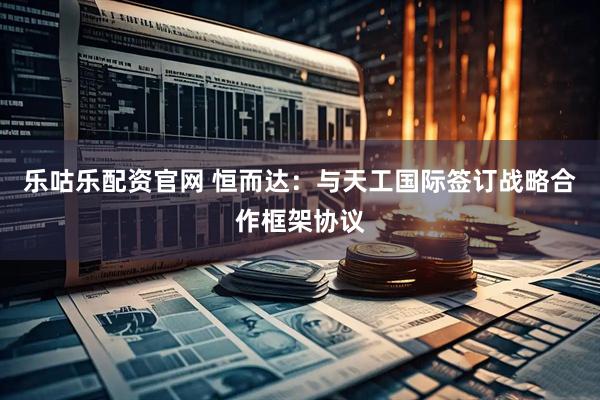 乐咕乐配资官网 恒而达：与天工国际签订战略合作框架协议