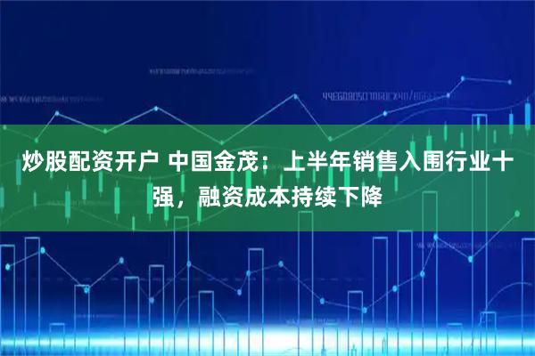 炒股配资开户 中国金茂：上半年销售入围行业十强，融资成本持续下降