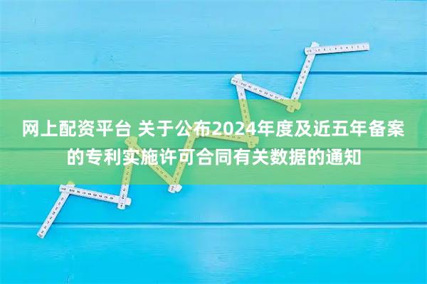网上配资平台 关于公布2024年度及近五年备案的专利实施许可合同有关数据的通知