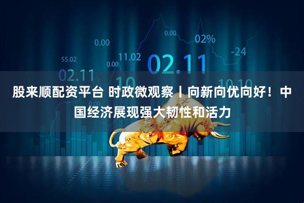 股来顺配资平台 时政微观察丨向新向优向好!中国经济展现强大韧性和活力