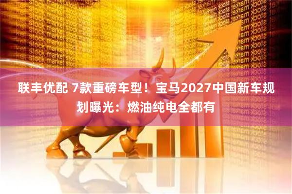 联丰优配 7款重磅车型！宝马2027中国新车规划曝光：燃油纯电全都有