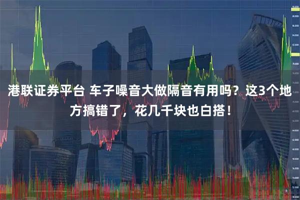 港联证券平台 车子噪音大做隔音有用吗？这3个地方搞错了，花几千块也白搭！