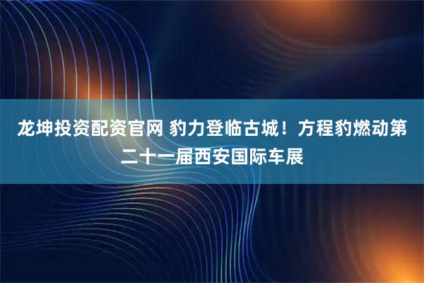 龙坤投资配资官网 豹力登临古城！方程豹燃动第二十一届西安国际车展